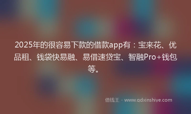 2025年的很容易下款的借款app有：宝来花、优品租、钱袋快易融、易借速贷宝、智融Pro+钱包等。