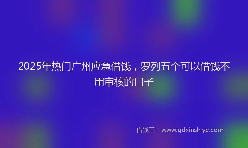 2025年热门广州应急借钱，罗列五个可以借钱不用审核的口子