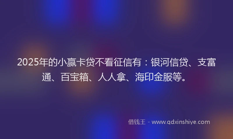 2025年的小赢卡贷不看征信有：银河信贷、支富通、百宝箱、人人拿、海印金服等。
