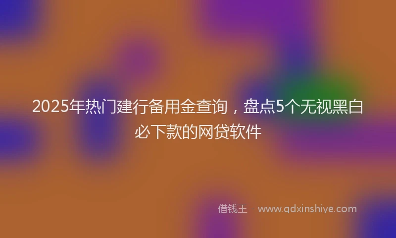 2025年热门建行备用金查询，盘点5个无视黑白必下款的网贷软件
