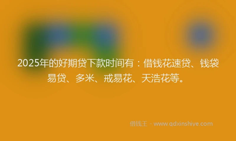 2025年的好期贷下款时间有：借钱花速贷、钱袋易贷、多米、戒易花、天浩花等。
