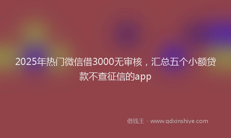 2025年热门微信借3000无审核，汇总五个小额贷款不查征信的app