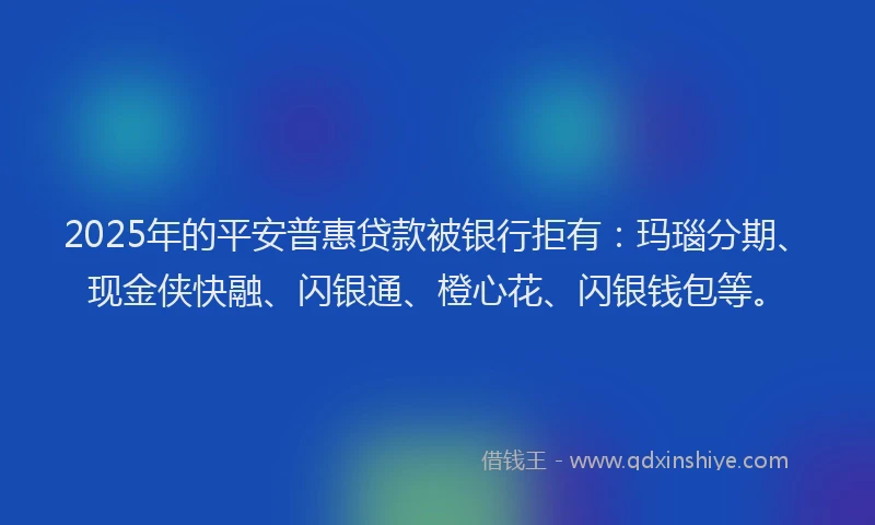 2025年的平安普惠贷款被银行拒有：玛瑙分期、现金侠快融、闪银通、橙心花、闪银钱包等。