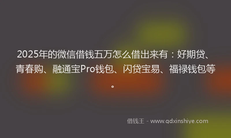 2025年的微信借钱五万怎么借出来有：好期贷、青春购、融通宝Pro钱包、闪贷宝易、福禄钱包等。