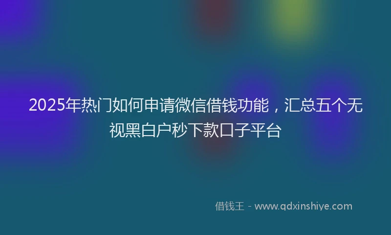 2025年热门如何申请微信借钱功能，汇总五个无视黑白户秒下款口子平台