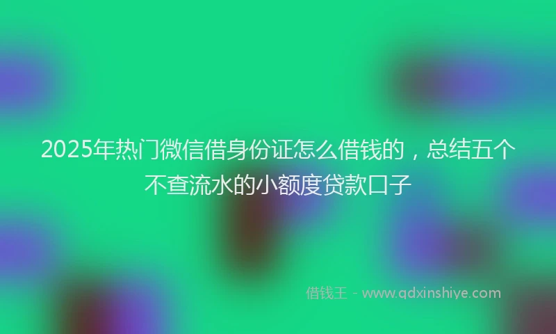 2025年热门微信借身份证怎么借钱的，总结五个不查流水的小额度贷款口子