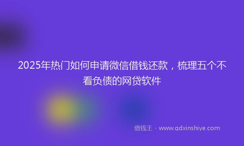 2025年热门如何申请微信借钱还款，梳理五个不看负债的网贷软件
