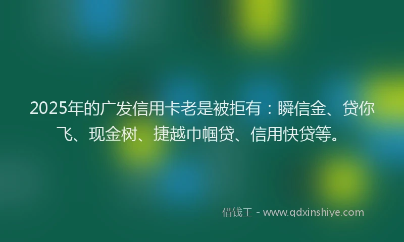 2025年的广发信用卡老是被拒有：瞬信金、贷你飞、现金树、捷越巾帼贷、信用快贷等。