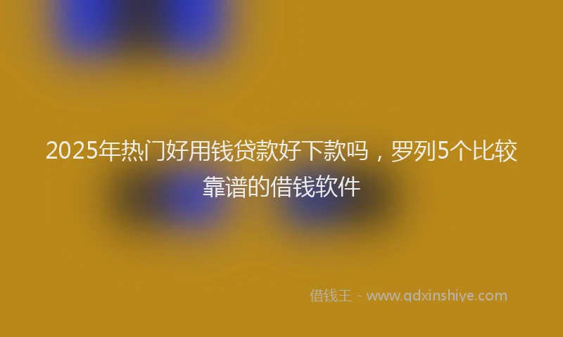 2025年热门好用钱贷款好下款吗，罗列5个比较靠谱的借钱软件
