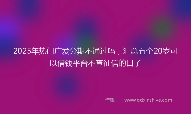 2025年热门广发分期不通过吗，汇总五个20岁可以借钱平台不查征信的口子