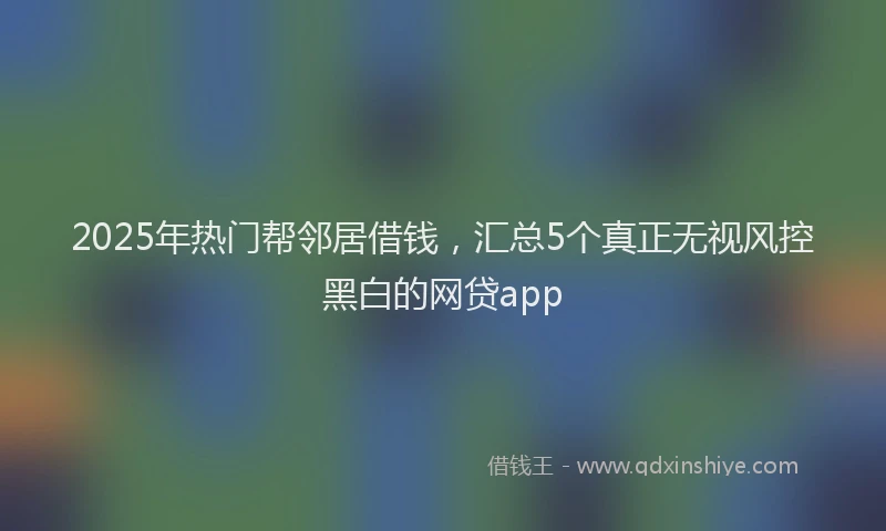 2025年热门帮邻居借钱，汇总5个真正无视风控黑白的网贷app