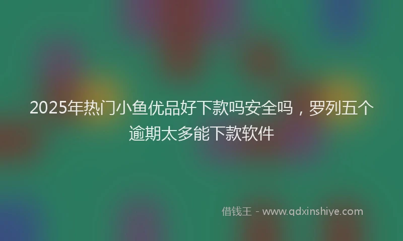 2025年热门小鱼优品好下款吗安全吗，罗列五个逾期太多能下款软件