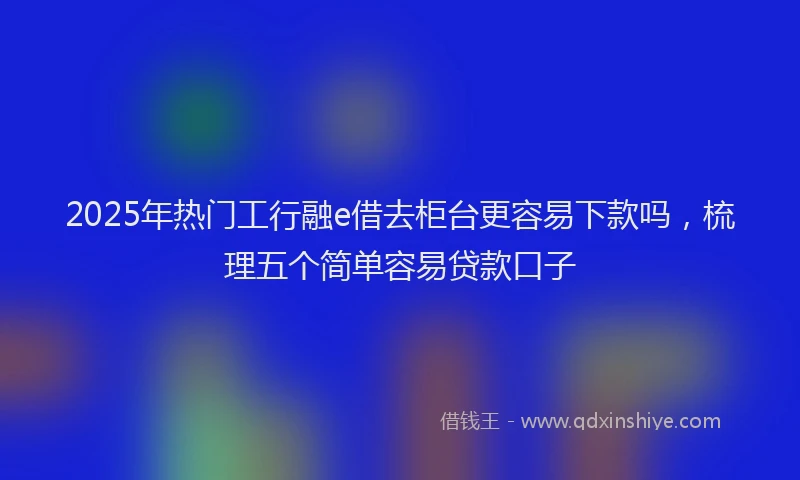 2025年热门工行融e借去柜台更容易下款吗，梳理五个简单容易贷款口子