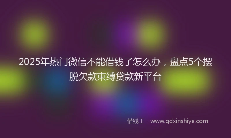 2025年热门微信不能借钱了怎么办，盘点5个摆脱欠款束缚贷款新平台