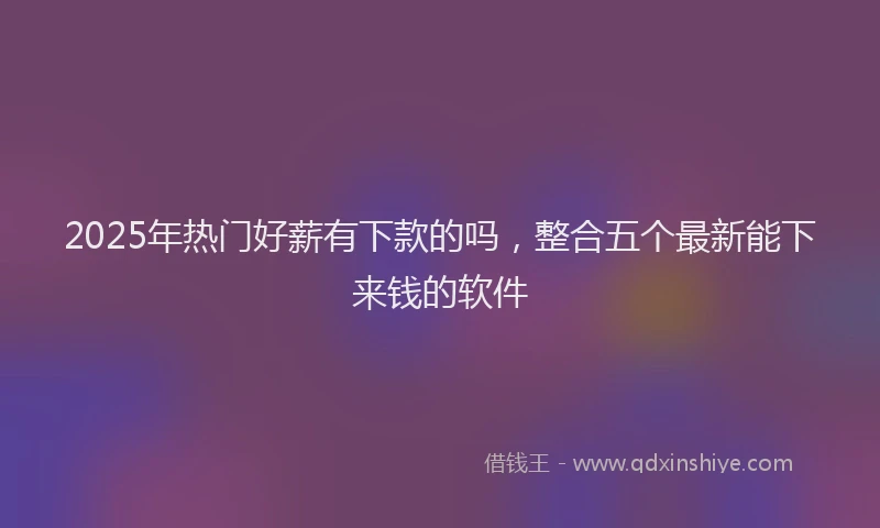 2025年热门好薪有下款的吗，整合五个最新能下来钱的软件