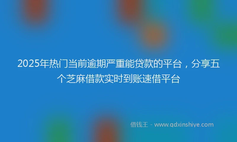 2025年热门当前逾期严重能贷款的平台，分享五个芝麻借款实时到账速借平台