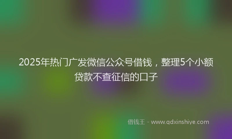 2025年热门广发微信公众号借钱，整理5个小额贷款不查征信的口子