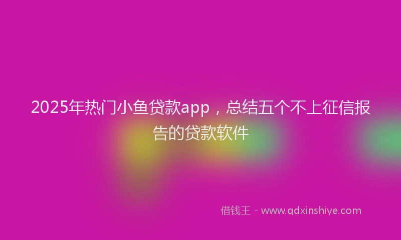 2025年热门小鱼贷款app，总结五个不上征信报告的贷款软件