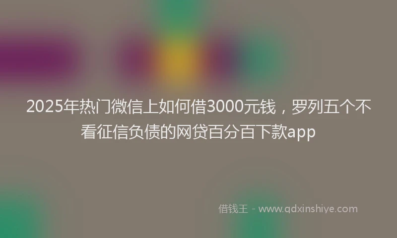 2025年热门微信上如何借3000元钱，罗列五个不看征信负债的网贷百分百下款app
