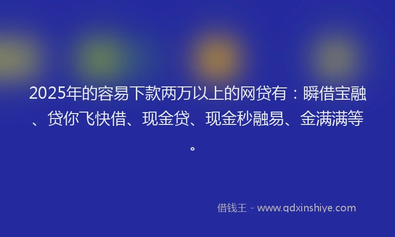 2025年的容易下款两万以上的网贷有：瞬借宝融、贷你飞快借、现金贷、现金秒融易、金满满等。