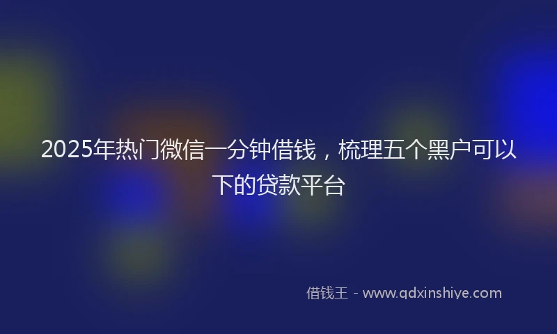 2025年热门微信一分钟借钱，梳理五个黑户可以下的贷款平台