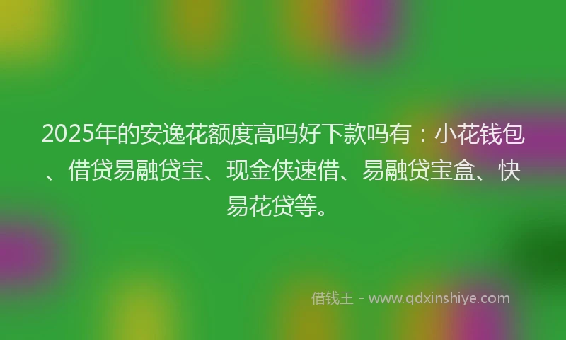 2025年的安逸花额度高吗好下款吗有：小花钱包、借贷易融贷宝、现金侠速借、易融贷宝盒、快易花贷等。