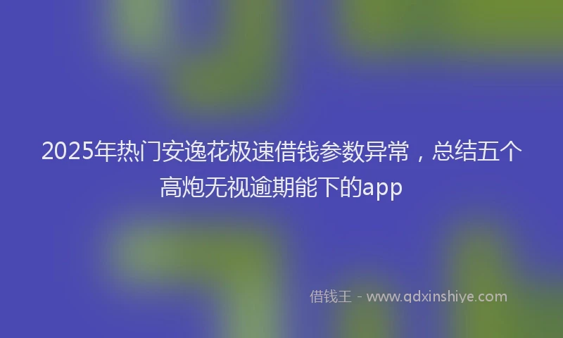 2025年热门安逸花极速借钱参数异常，总结五个高炮无视逾期能下的app