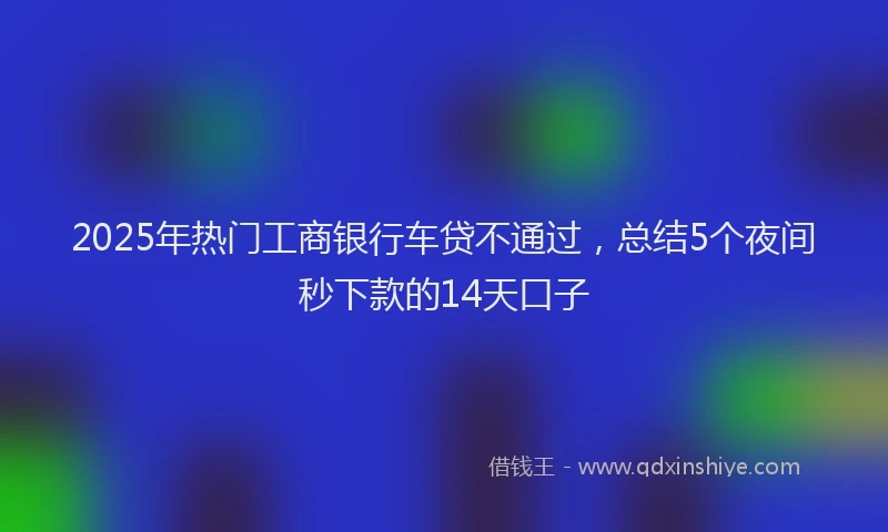 2025年热门工商银行车贷不通过，总结5个夜间秒下款的14天口子