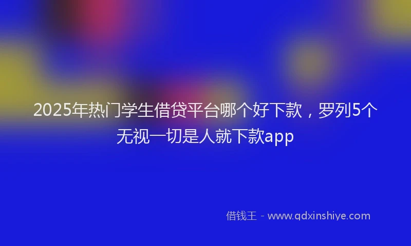 2025年热门学生借贷平台哪个好下款，罗列5个无视一切是人就下款app