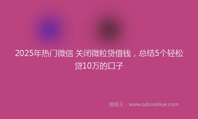 2025年热门微信 关闭微粒贷借钱，总结5个轻松贷10万的口子
