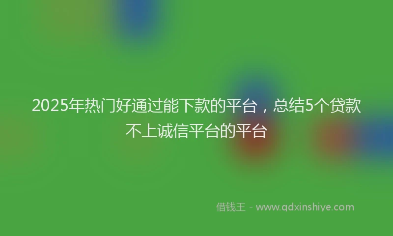 2025年热门好通过能下款的平台，总结5个贷款不上诚信平台的平台
