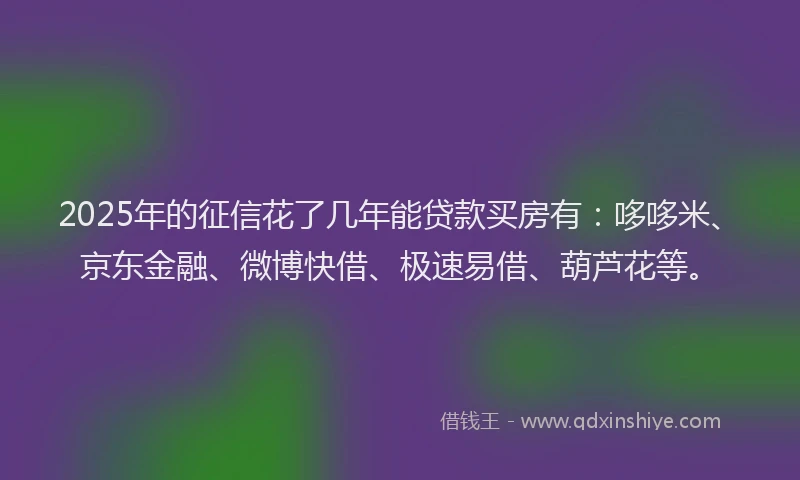 2025年的征信花了几年能贷款买房有：哆哆米、京东金融、微博快借、极速易借、葫芦花等。