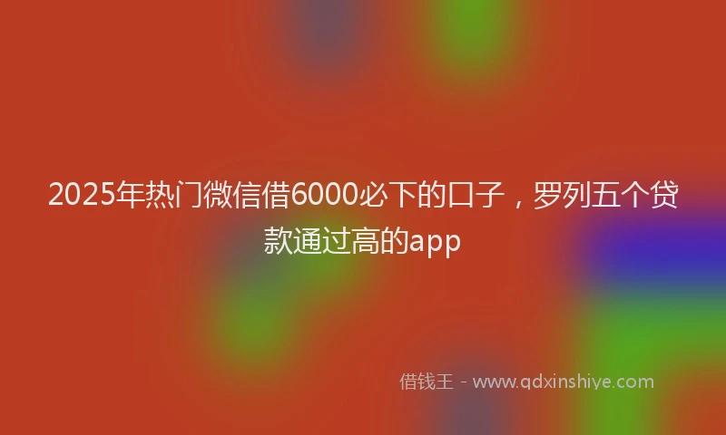 2025年热门微信借6000必下的口子，罗列五个贷款通过高的app
