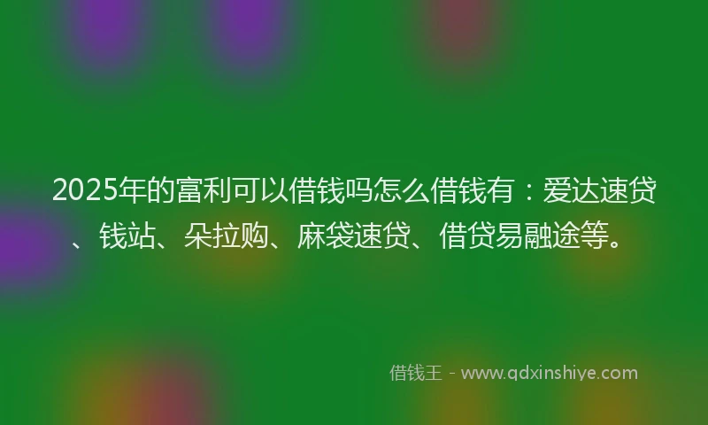 2025年的富利可以借钱吗怎么借钱有：爱达速贷、钱站、朵拉购、麻袋速贷、借贷易融途等。