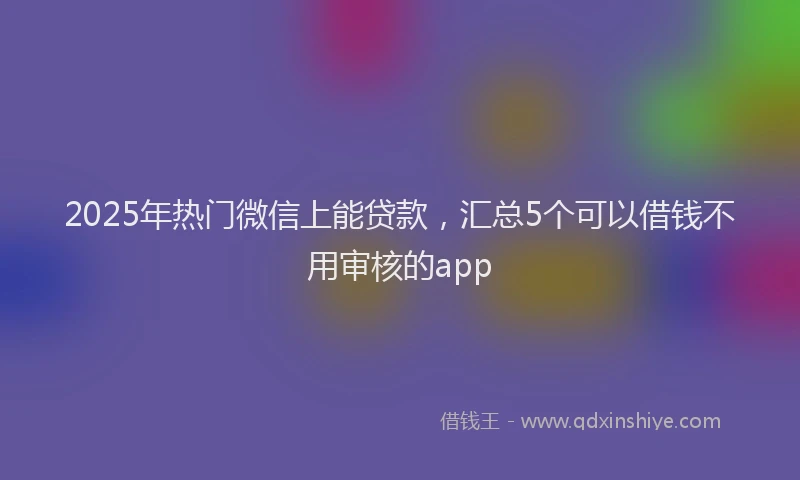 2025年热门微信上能贷款，汇总5个可以借钱不用审核的app