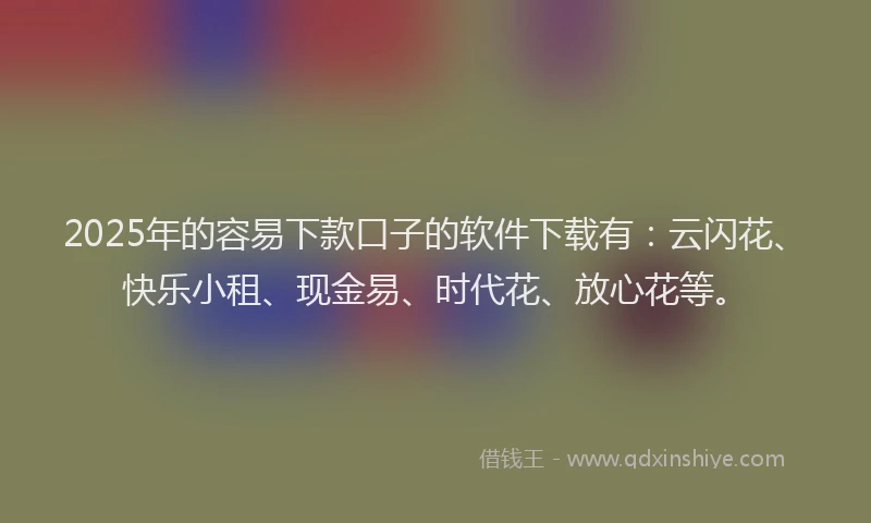 2025年的容易下款口子的软件下载有：云闪花、快乐小租、现金易、时代花、放心花等。