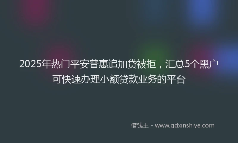 2025年热门平安普惠追加贷被拒，汇总5个黑户可快速办理小额贷款业务的平台