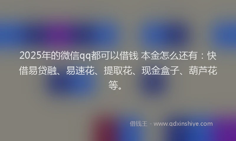 2025年的微信qq都可以借钱 本金怎么还有：快借易贷融、易速花、提取花、现金盒子、葫芦花等。