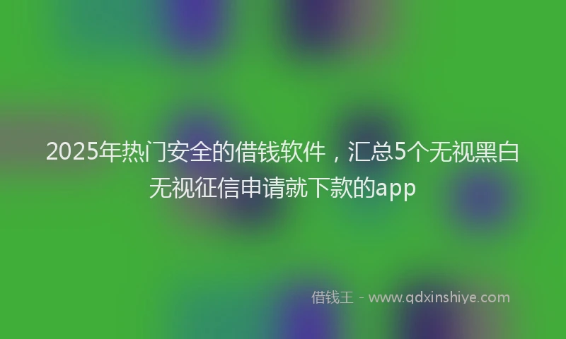 2025年热门安全的借钱软件，汇总5个无视黑白无视征信申请就下款的app