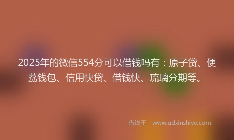 2025年的微信554分可以借钱吗有：原子贷、便荔钱包、信用快贷、借钱快、琉璃分期等。