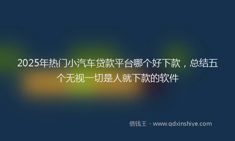 2025年热门小汽车贷款平台哪个好下款，总结五个无视一切是人就下款的软件