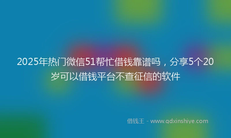 2025年热门微信51帮忙借钱靠谱吗，分享5个20岁可以借钱平台不查征信的软件