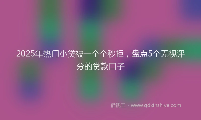 2025年热门小贷被一个个秒拒，盘点5个无视评分的贷款口子