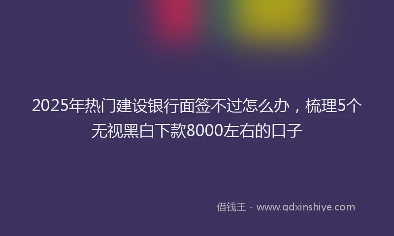 2025年热门建设银行面签不过怎么办，梳理5个无视黑白下款8000左右的口子