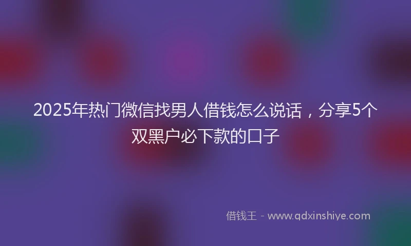 2025年热门微信找男人借钱怎么说话，分享5个双黑户必下款的口子
