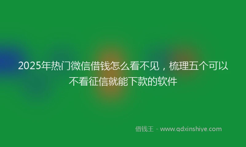 2025年热门微信借钱怎么看不见，梳理五个可以不看征信就能下款的软件