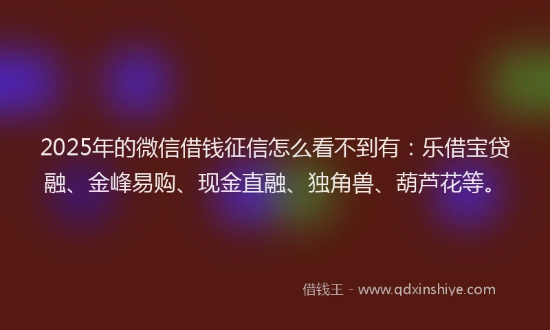2025年的微信借钱征信怎么看不到有：乐借宝贷融、金峰易购、现金直融、独角兽、葫芦花等。