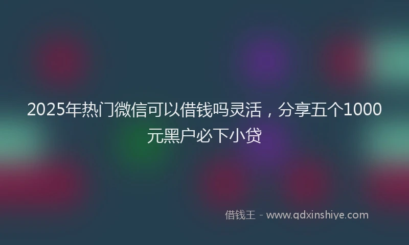 2025年热门微信可以借钱吗灵活，分享五个1000元黑户必下小贷