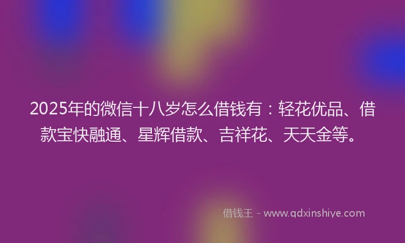 2025年的微信十八岁怎么借钱有：轻花优品、借款宝快融通、星辉借款、吉祥花、天天金等。