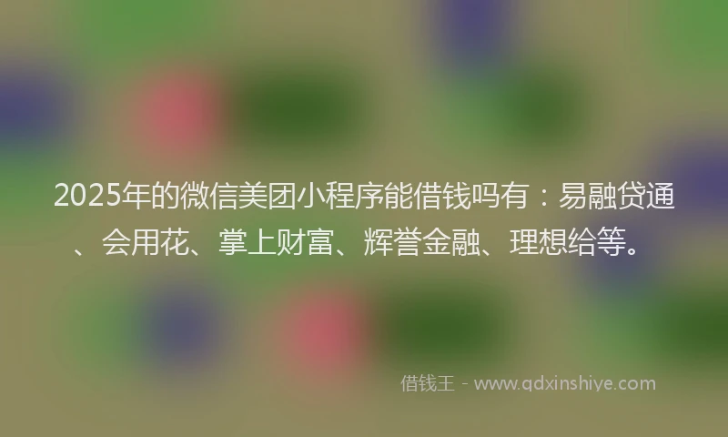 2025年的微信美团小程序能借钱吗有：易融贷通、会用花、掌上财富、辉誉金融、理想给等。